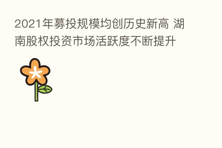 2021年募投规模均创历史新高 湖南股权投资市场活跃度不断提升