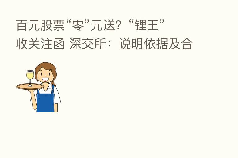 百元股票“零”元送?“锂王”收关注函 深交所:说明依据及合理性!多家公司也曾发布类似方案