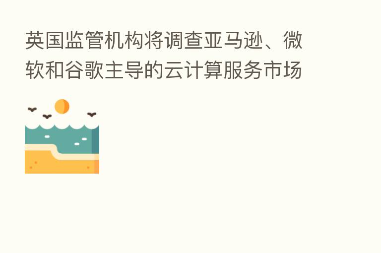 英国监管机构将调查亚马逊、微软和谷歌主导的云计算服务市场