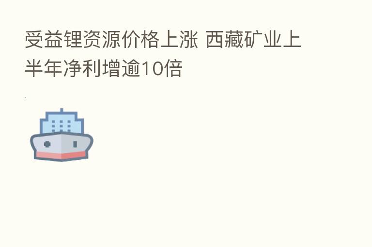 受益锂资源价格上涨 西藏矿业上半年净利增逾10倍