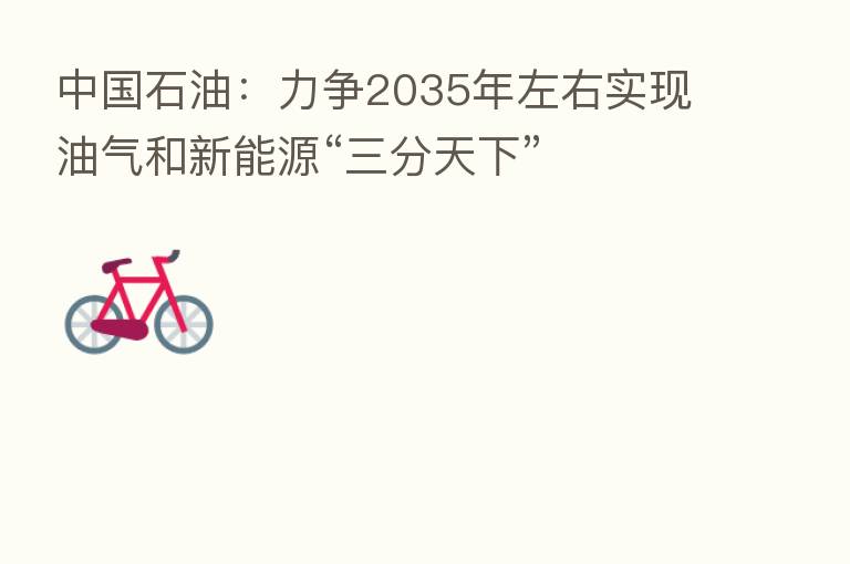 中国石油:力争2035年左右实现油气和新能源“三分天下”