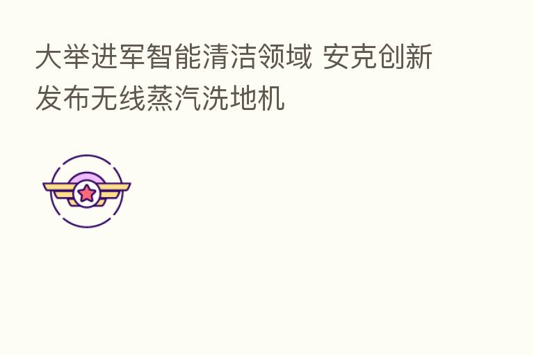大举进军智能清洁领域 安克创新发布无线蒸汽洗地机