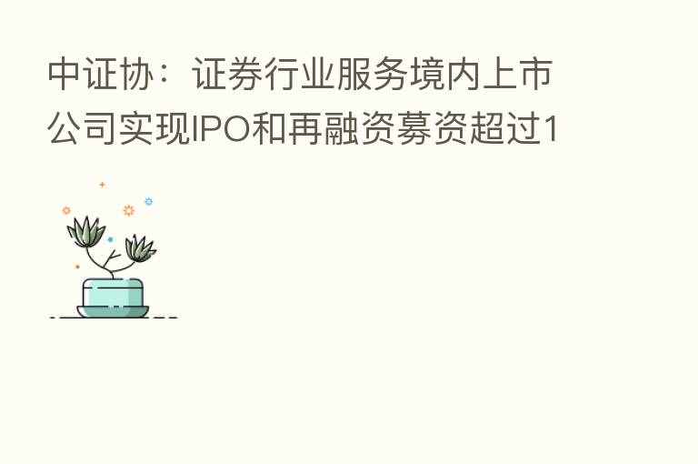 中证协:证券行业服务境内上市公司实现IPO和再融资募资超过1.49万亿元