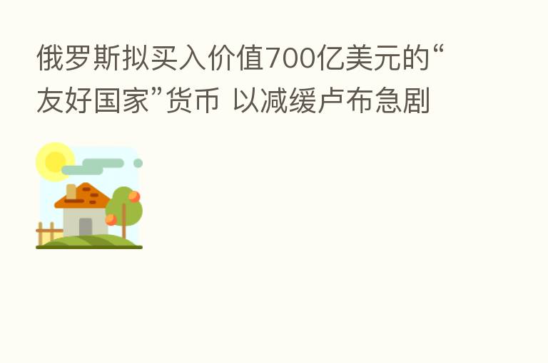 俄罗斯拟买入价值700亿美元的“友好国家”货币 以减缓卢布急剧升势