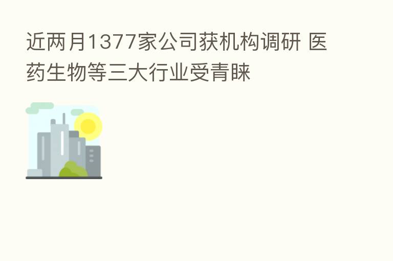近两月1377家公司获机构调研 医药生物等三大行业受青睐