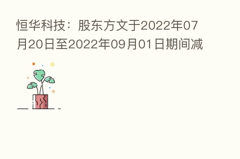 恒华科技:股东方文于2022年07月20日至2022年09月01日期间减持公司股份约883万股 本次减持计划的减持数量已过半
