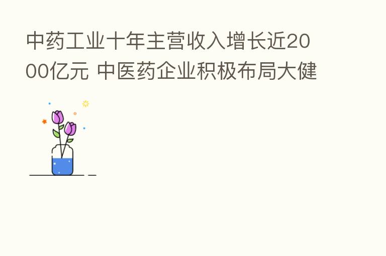 中药工业十年主营收入增长近2000亿元 中医药企业积极布局大健康产业