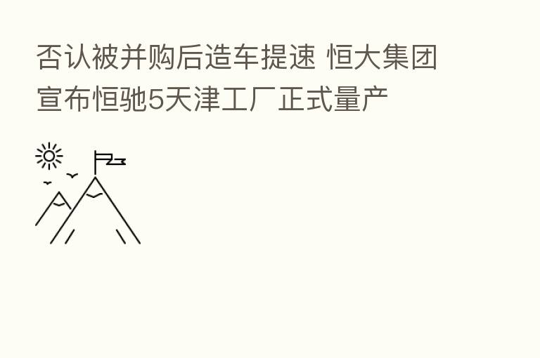 否认被并购后造车提速 恒大集团宣布恒驰5天津工厂正式量产