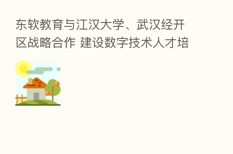 东软教育与江汉大学、武汉经开区战略合作 建设数字技术人才培养生态体系