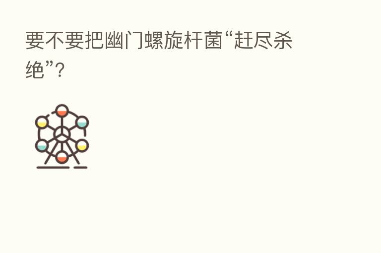要不要把幽门螺旋杆菌“赶尽 绝”?