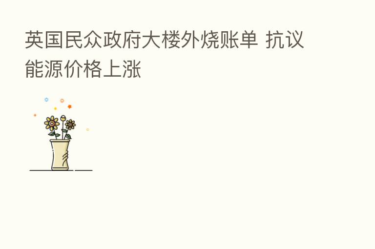 英国民众政府大楼外烧账单 抗议能源价格上涨