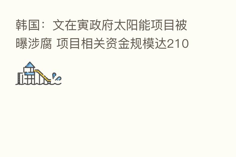韩国:文在寅政府太阳能项目被曝涉腐 项目相关资金规模达2108亿韩元