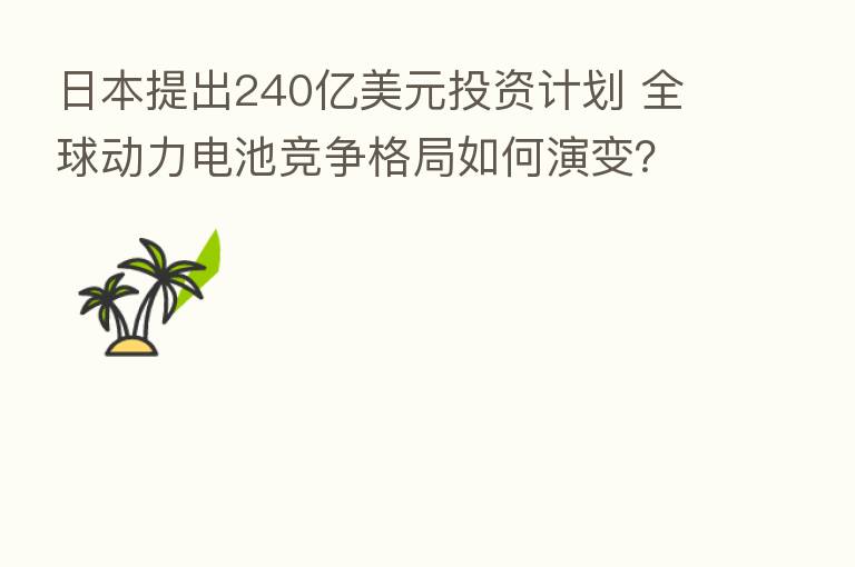 日本提出240亿美元投资计划 全球动力电池竞争格局如何演变?