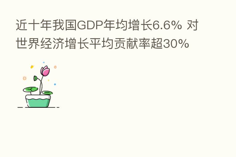近十年我国GDP年均增长6.6% 对世界经济增长平均贡献率超30%