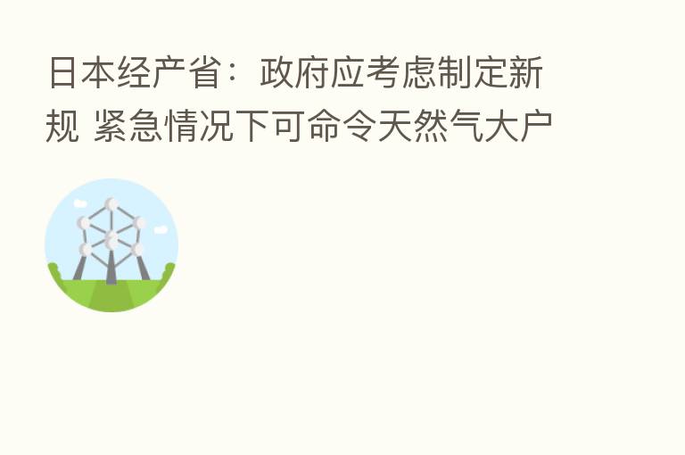 日本经产省:政府应考虑制定新规 紧急情况下可命令天然气大户减少用气量