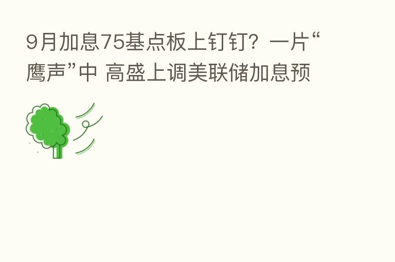 9月加息75基点板上钉钉?一片“鹰声”中 高盛上调美联储加息预期