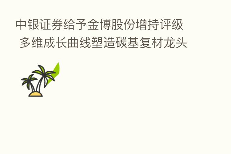 中银证券给予金博股份增持评级 多维成长曲线塑造碳基复材龙头