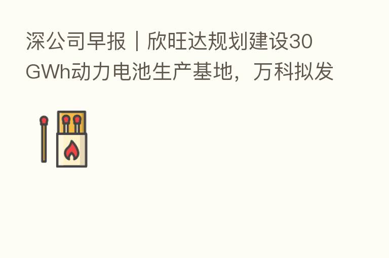 深公司早报|欣旺达规划建设30GWh动力电池生产基地,万科拟发行不超过20亿元绿色中票