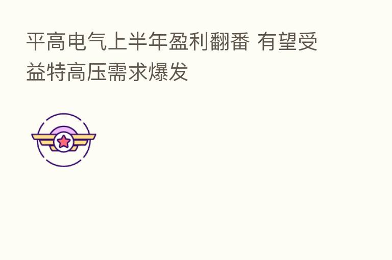 平高电气上半年盈利翻番 有望受益特高压需求爆发