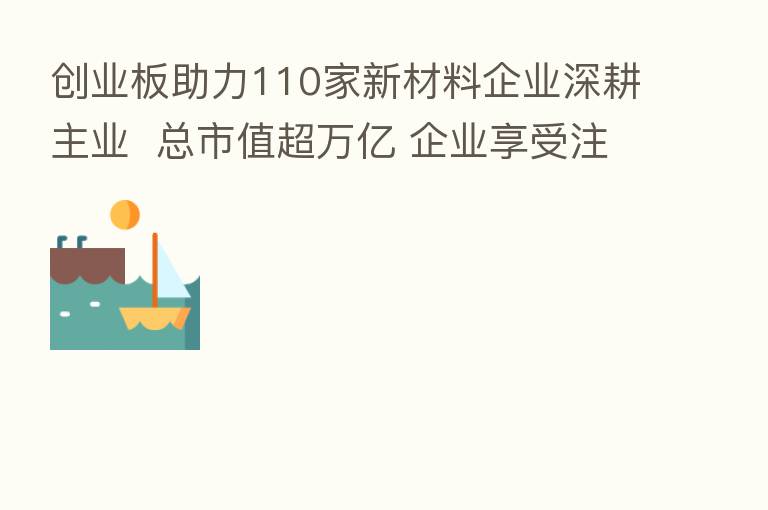 创业板助力110家新材料企业深耕主业 总市值超万亿 企业享受注册制包容与制度创新红利