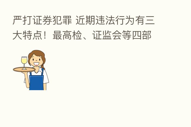 严打证券犯罪 近期违法行为有三大特点! 高检、证监会等四部门联合发声…