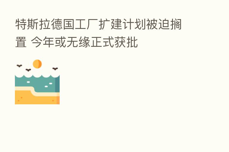 特斯拉德国工厂扩建计划被迫搁置 今年或无缘正式获批