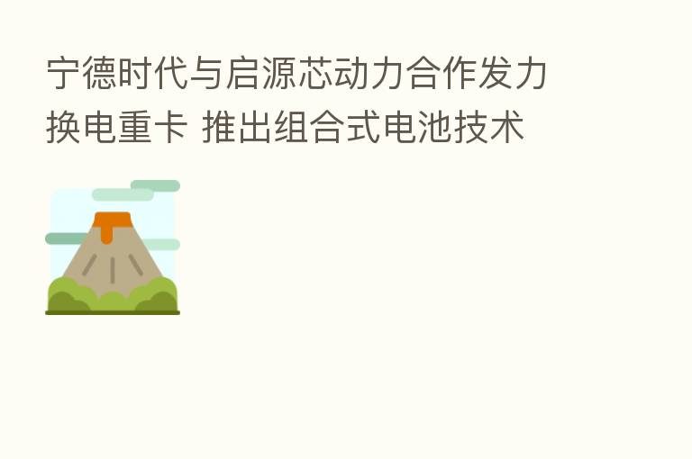 宁德时代与启源芯动力合作发力换电重卡 推出组合式电池技术