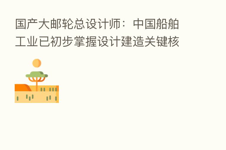 国产大邮轮总设计师:中国船舶工业已初步掌握设计建造关键核心技术