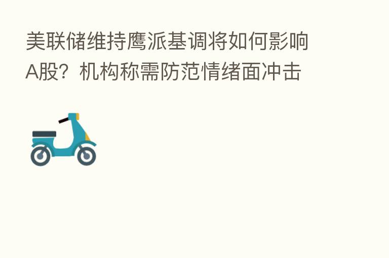 美联储维持鹰派基调将如何影响A股?机构称需防范情绪面冲击