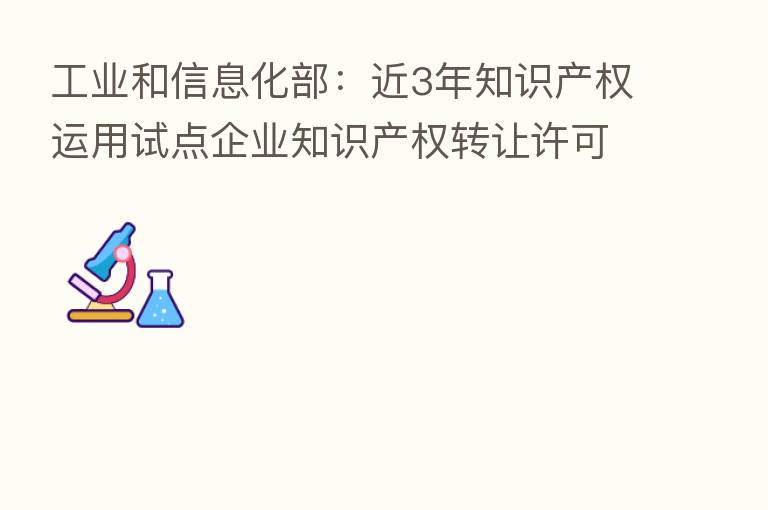 工业和信息化部:近3年知识产权运用试点企业知识产权转让许可收入总额达到573.15亿元 平均增长率约15%