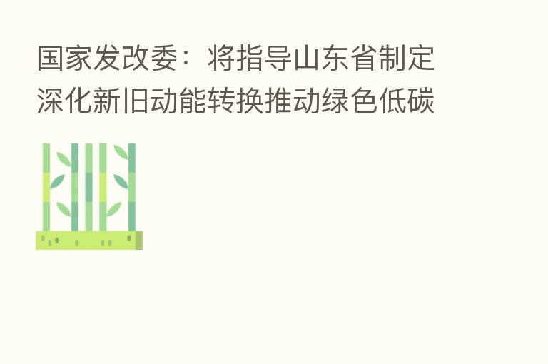 国家发改委:将指导山东省制定深化新旧动能转换推动绿色低碳高质量发展实施方案