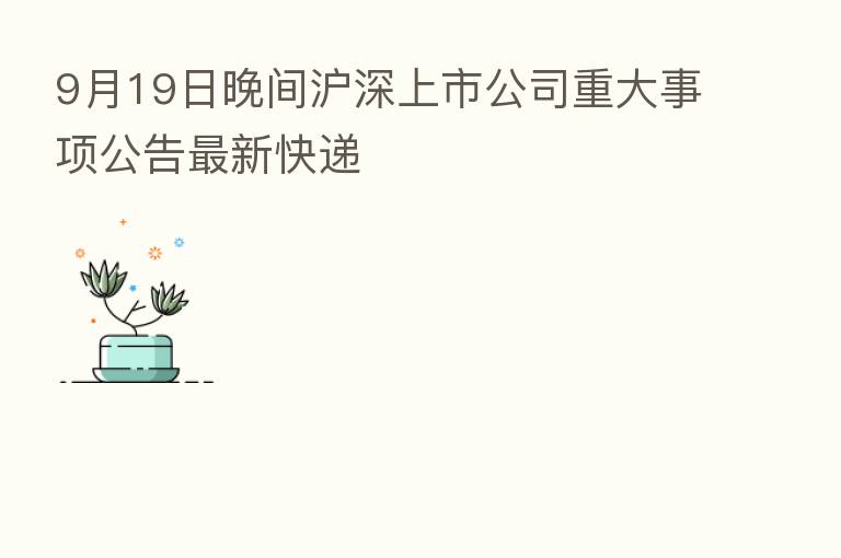 9月19日晚间沪深上市公司重大事项公告新 快递