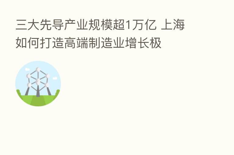 三大先导产业规模超1万亿 上海如何打造高端制造业增长极