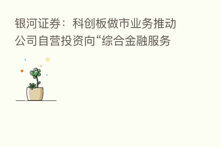 银河证券：科创板做市业务推动公司自营投资向“综合金融服务提供商”转型发展