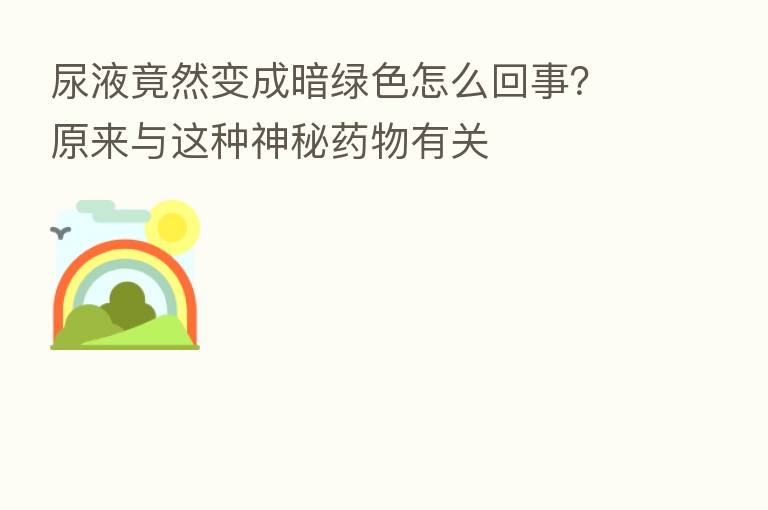 尿液竟然变成暗绿色怎么回事?原来与这种神秘药物有关