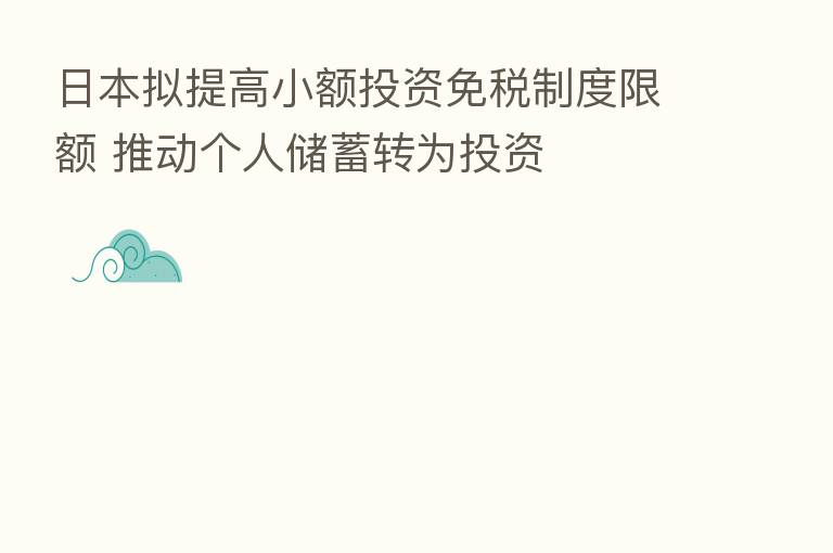日本拟提高小额投资免税制度限额 推动个人储蓄转为投资