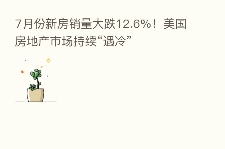 7月份新房销量大跌12.6%！美国房地产市场持续“遇冷”