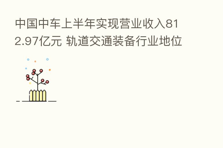 中国中车上半年实现营业收入812.97亿元 轨道交通装备行业地位进一步巩固