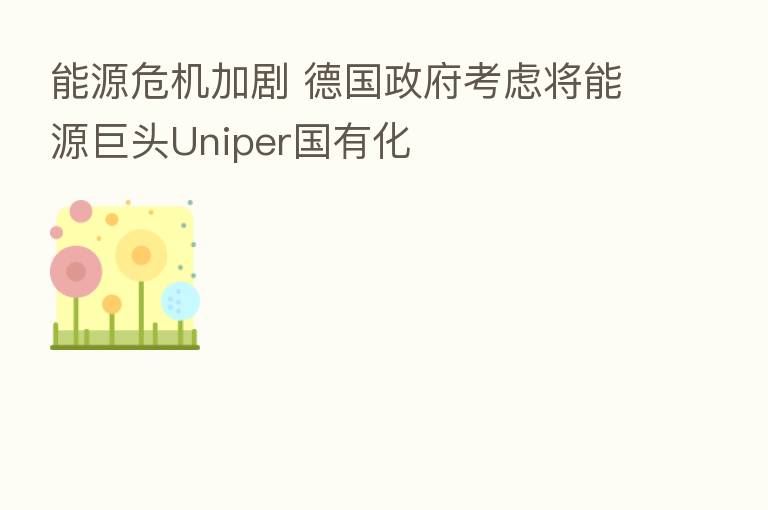 能源危机加剧 德国政府考虑将能源巨头Uniper国有化