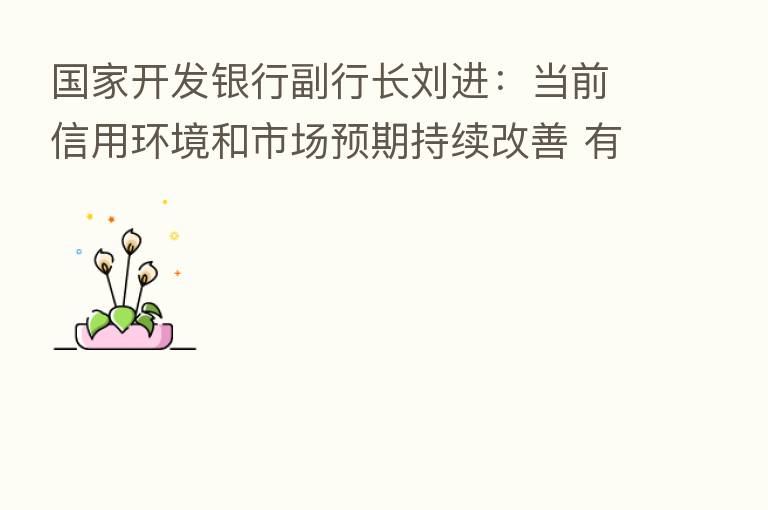 国家开发银行副行长刘进:当前信用环境和市场预期持续改善 有效需求逐步回升