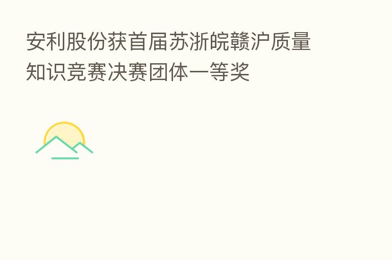 安利股份获首届苏浙皖赣沪质量知识竞赛决赛团体一等奖