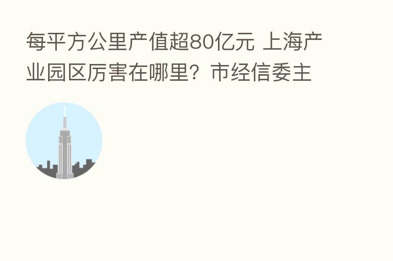 每平方公里产值超80亿元 上海产业园区厉害在哪里?市经信委主任揭秘了……