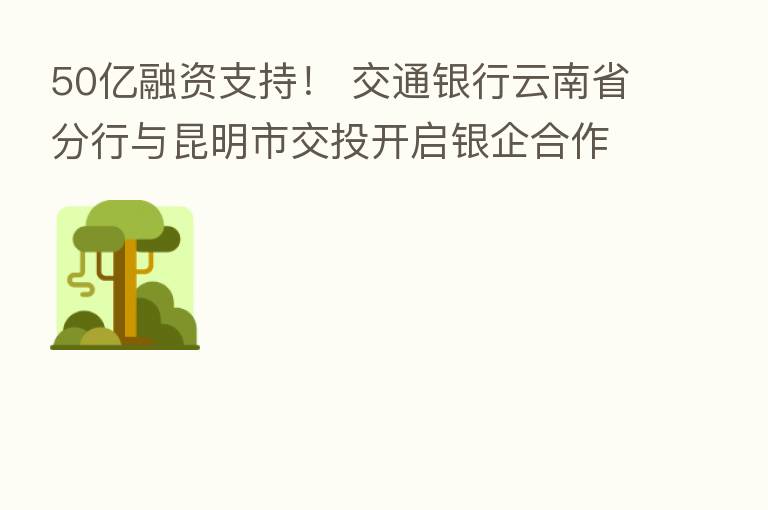 50亿融资支持! 交通银行云南省分行与昆明市交投开启银企合作新篇章