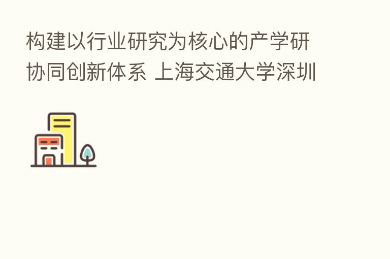 构建以行业研究为核心的产学研协同创新体系 上海交通大学深圳行业研究院正式成立