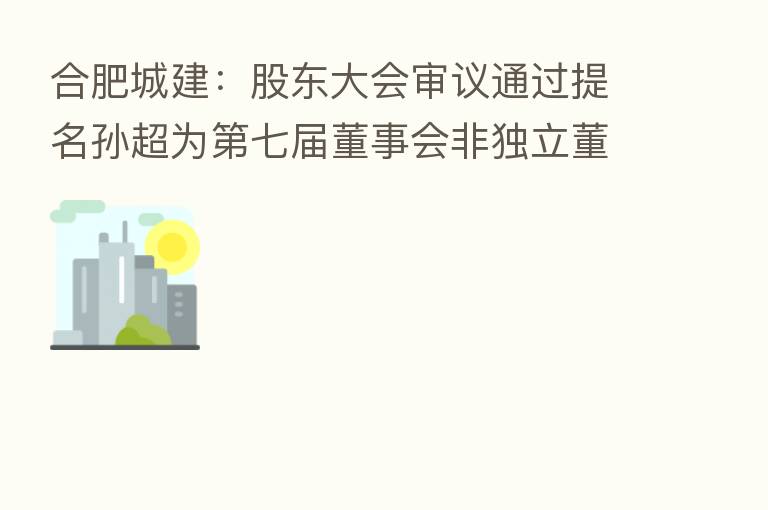合肥城建:股东大会审议通过提名孙超为 七届董事会非独立董事候选人议案