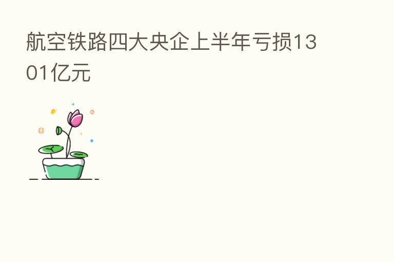 航空铁路四大央企上半年亏损1301亿元