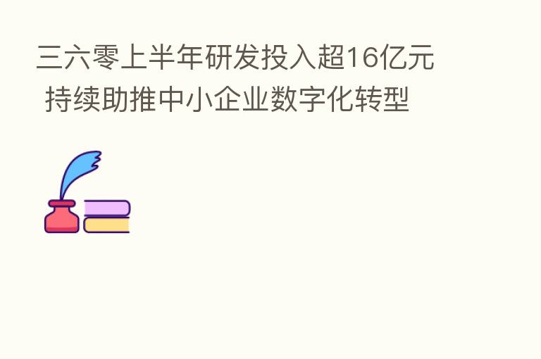 三六零上半年研发投入超16亿元 持续助推中小企业数字化转型