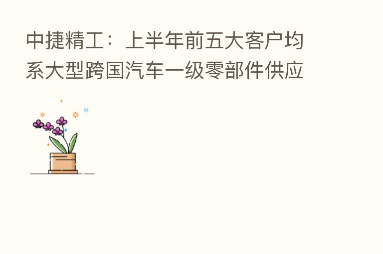 中捷精工:上半年前五大客户均系大型跨国汽车一级零部件供应商及长城汽车等国内知名整车厂商