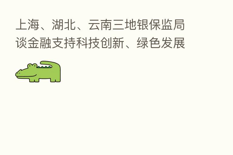 上海、湖北、云南三地银保监局谈金融支持科技创新、绿色发展