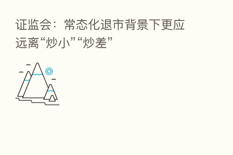 证监会:常态化退市背景下更应远离“炒小”“炒差”